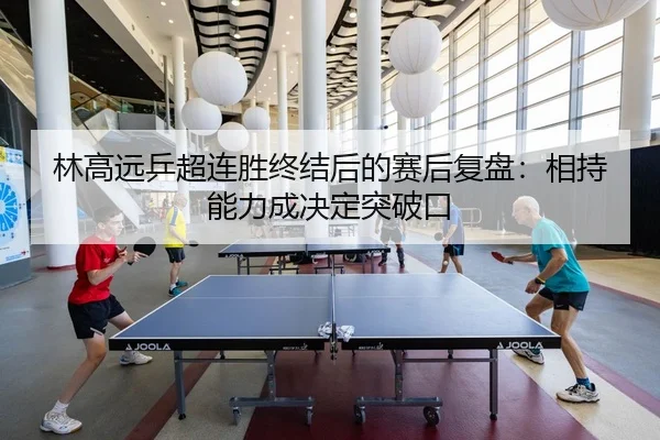 林高远乒超连胜终结后的赛后复盘：相持能力成决定突破口