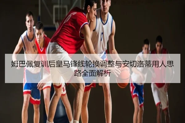 姆巴佩复训后皇马锋线轮换调整与安切洛蒂用人思路全面解析