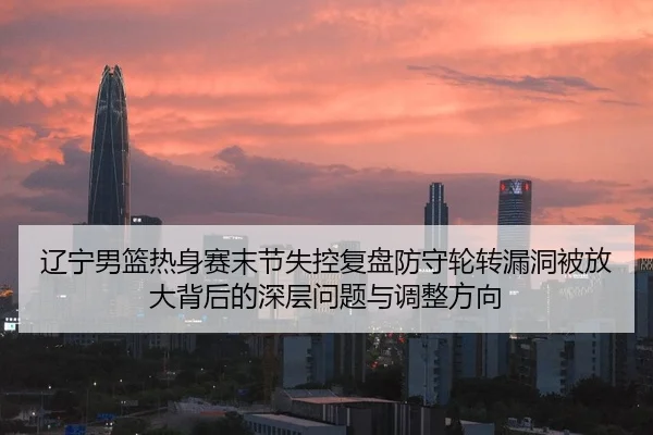 辽宁男篮热身赛末节失控复盘防守轮转漏洞被放大背后的深层问题与调整方向