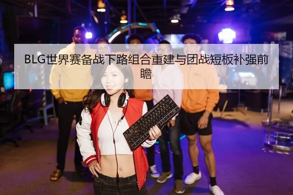BLG世界赛备战下路组合重建与团战短板补强前瞻