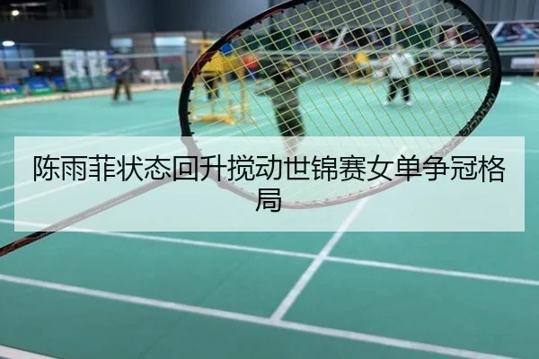 陈雨菲状态回升搅动世锦赛女单争冠格局