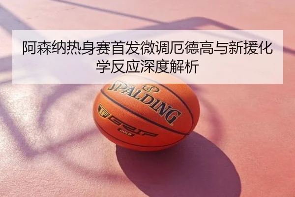 阿森纳热身赛首发微调厄德高与新援化学反应深度解析