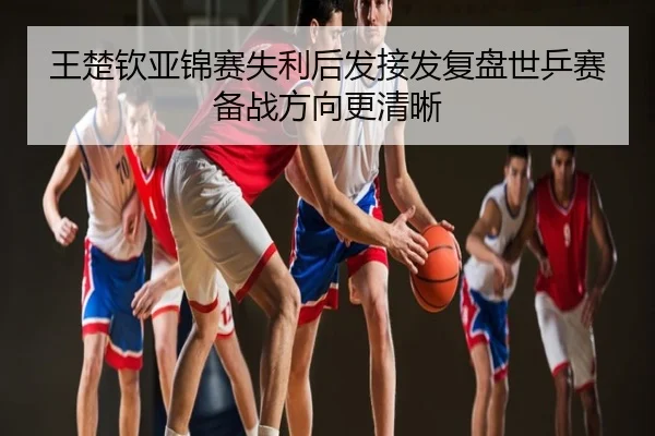 王楚钦亚锦赛失利后发接发复盘世乒赛备战方向更清晰