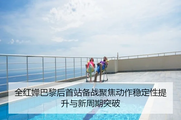 全红婵巴黎后首站备战聚焦动作稳定性提升与新周期突破