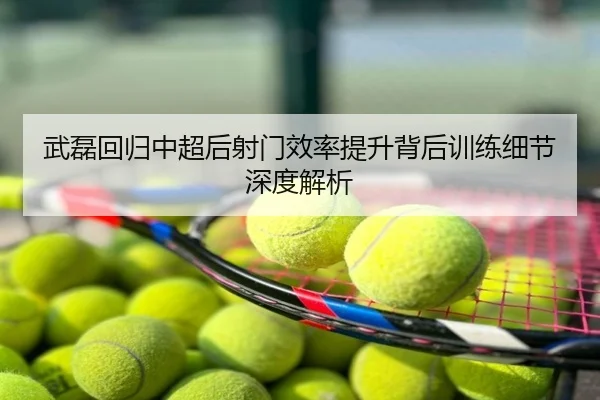 武磊回归中超后射门效率提升背后训练细节深度解析