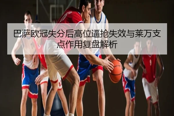 巴萨欧冠失分后高位逼抢失效与莱万支点作用复盘解析